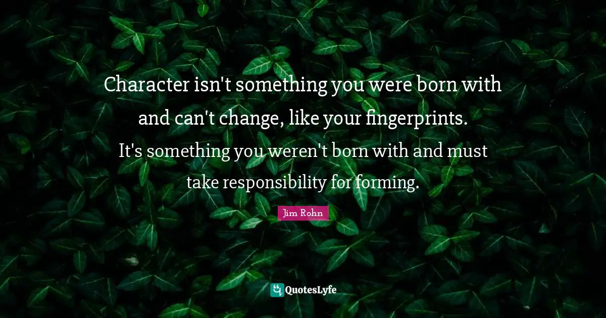 Character isn't something you were born with and can't change, like your fingerprints. It's something you weren't born with and must take responsibility for forming.