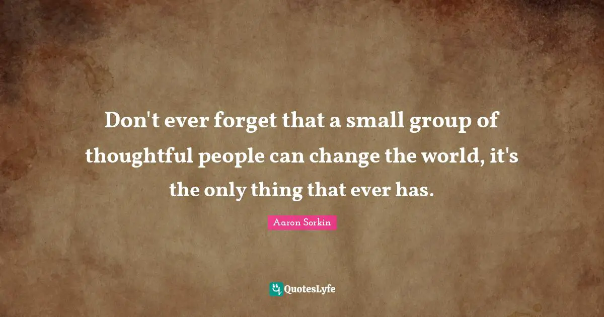 Don't ever forget that a small group of thoughtful people can change the world, it's the only thing that ever has.