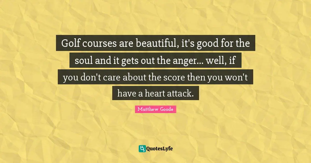 Golf courses are beautiful, it's good for the soul and it gets out the anger... well, if you don't care about the score then you won't have a heart attack.