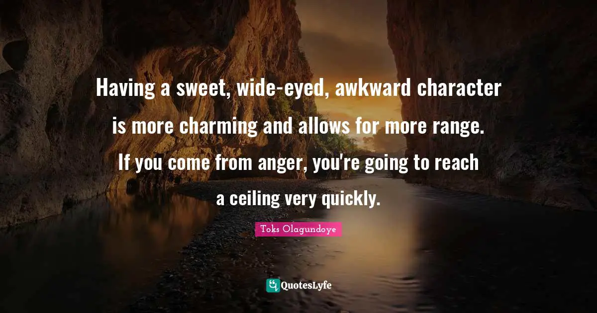 Having a sweet, wide-eyed, awkward character is more charming and allows for more range. If you come from anger, you're going to reach a ceiling very quickly.