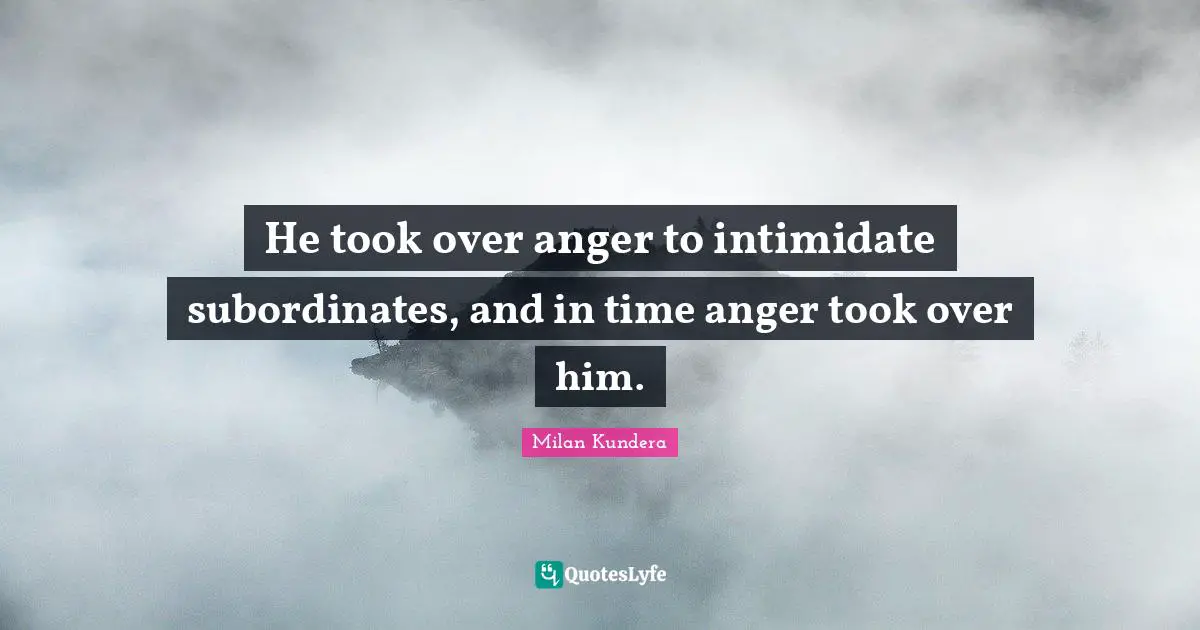 He took over anger to intimidate subordinates, and in time anger took over him.