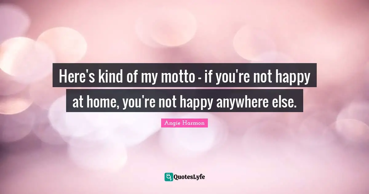Here's kind of my motto - if you're not happy at home, you're not happy anywhere else.