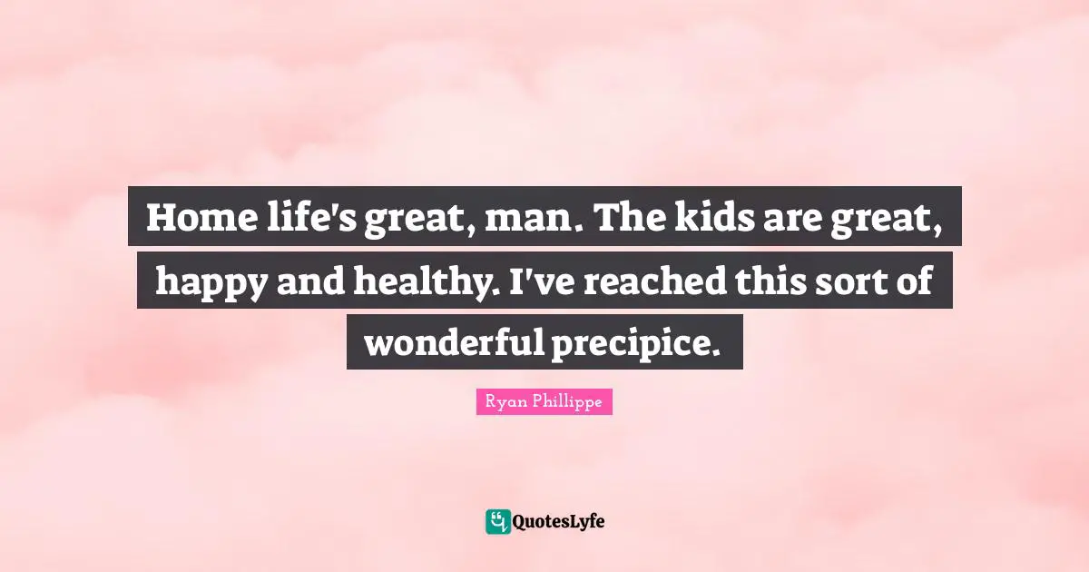 Home life's great, man. The kids are great, happy and healthy. I've reached this sort of wonderful precipice.