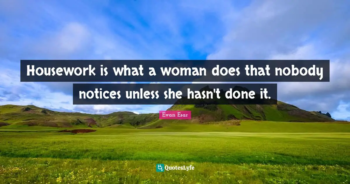 Housework is what a woman does that nobody notices unless she hasn't done it.