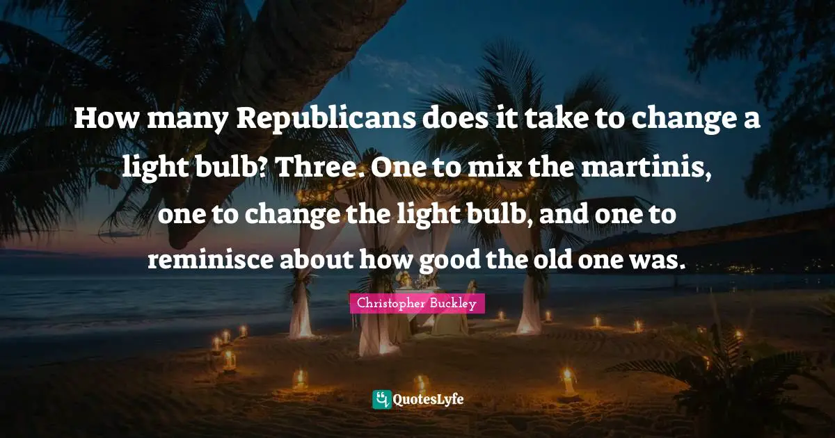 How many Republicans does it take to change a light bulb? Three. One to mix the martinis, one to change the light bulb, and one to reminisce about how good the old one was.