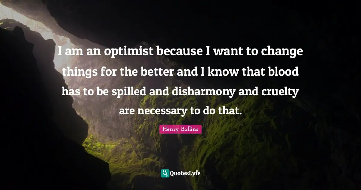 Henry Rollins Quotes: I am an optimist because I want to change things for the better and I know that blood has to be spilled and disharmony and cruelty are necessary to do that.