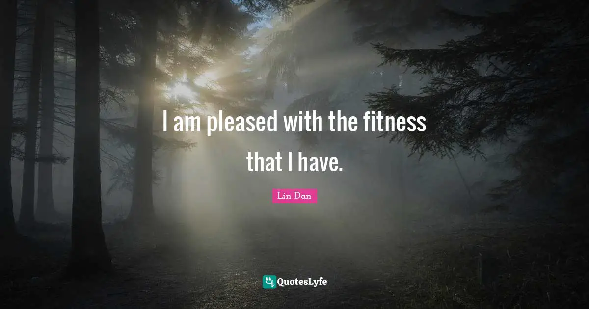 I am pleased with the fitness that I have.