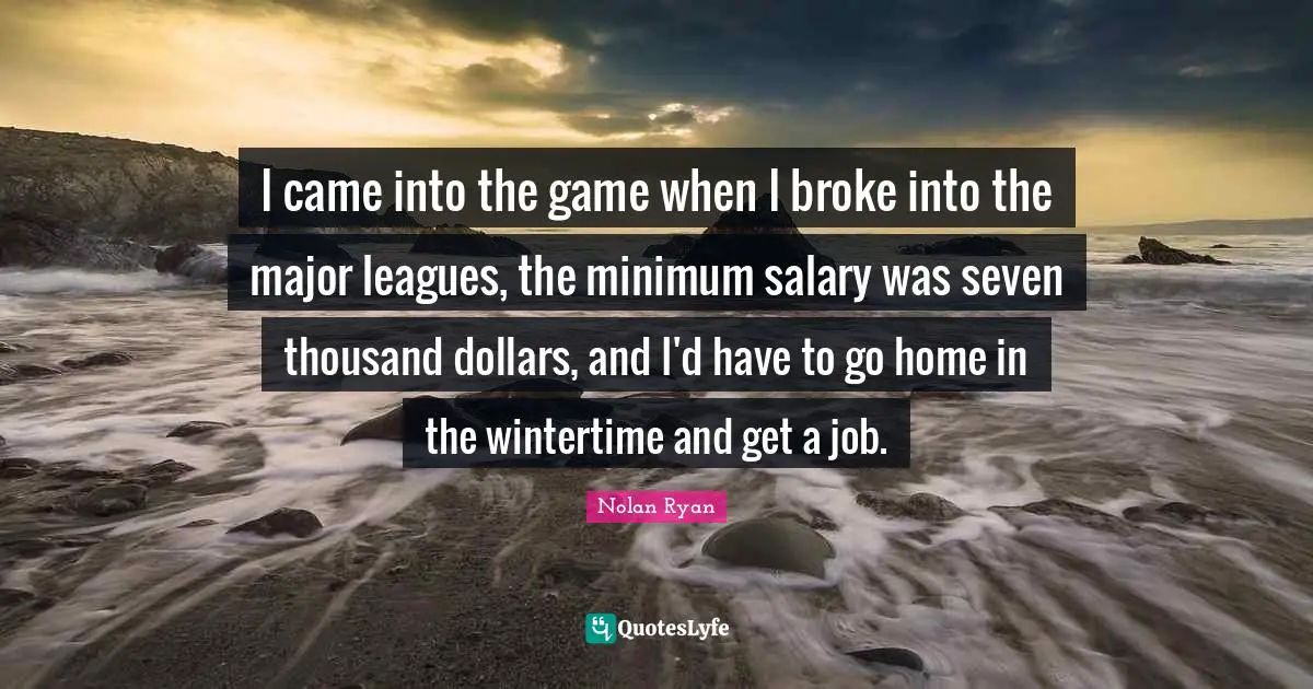 I came into the game when I broke into the major leagues, the minimum salary was seven thousand dollars, and I'd have to go home in the wintertime and get a job.