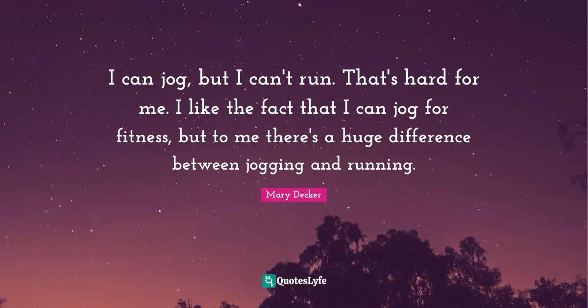 I can jog, but I can't run. That's hard for me. I like the fact that I can jog for fitness, but to me there's a huge difference between jogging and running.