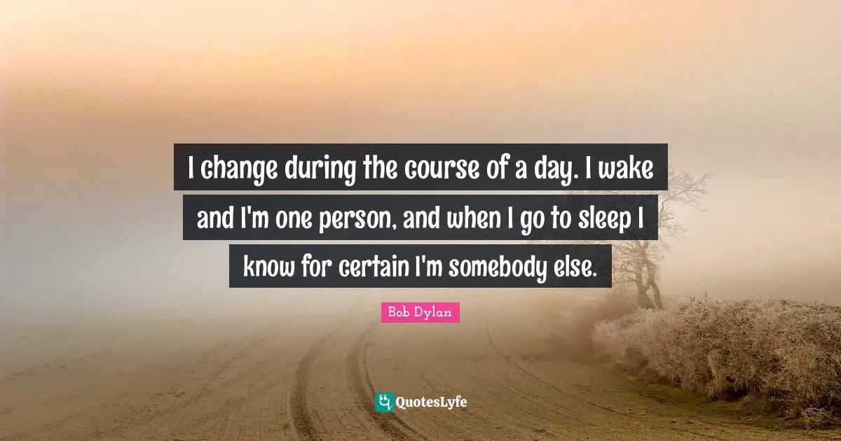 I change during the course of a day. I wake and I'm one person, and when I go to sleep I know for certain I'm somebody else.
