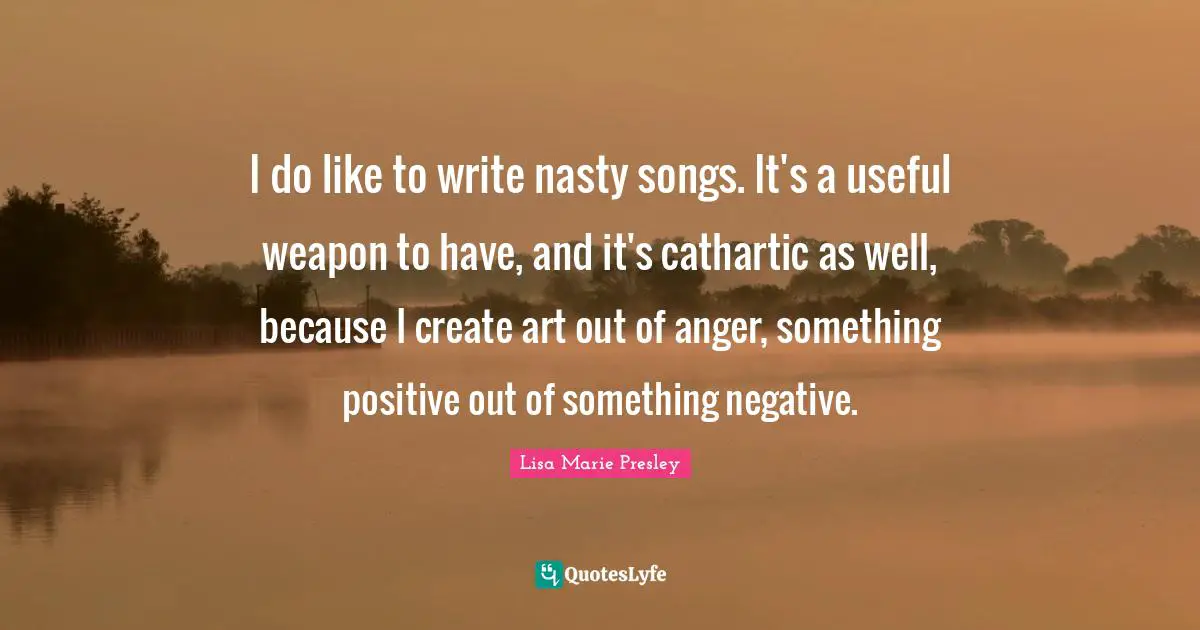 I do like to write nasty songs. It's a useful weapon to have, and it's cathartic as well, because I create art out of anger, something positive out of something negative.