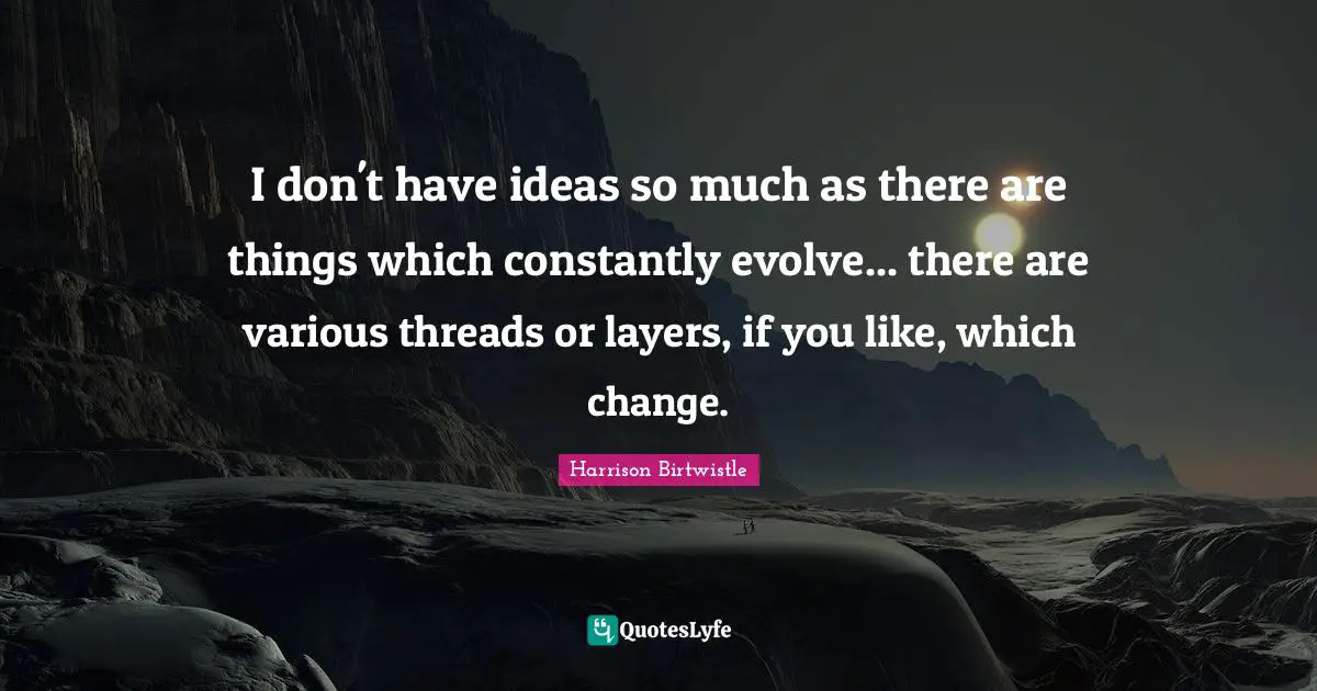 I don't have ideas so much as there are things which constantly evolve... there are various threads or layers, if you like, which change.