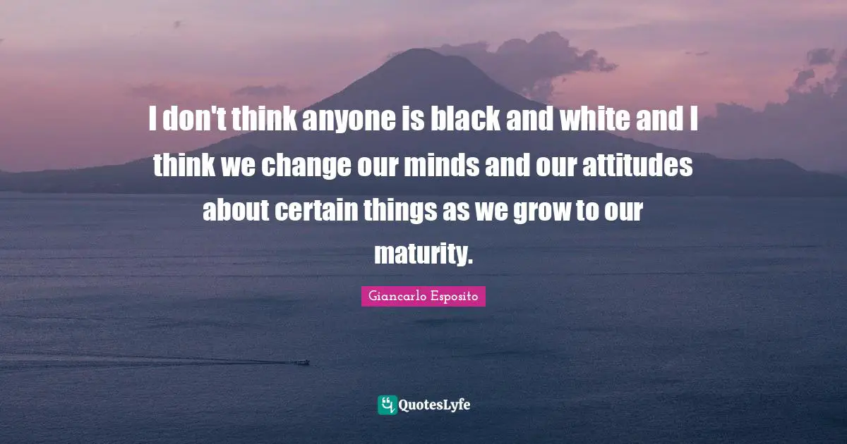 I don't think anyone is black and white and I think we change our minds and our attitudes about certain things as we grow to our maturity.