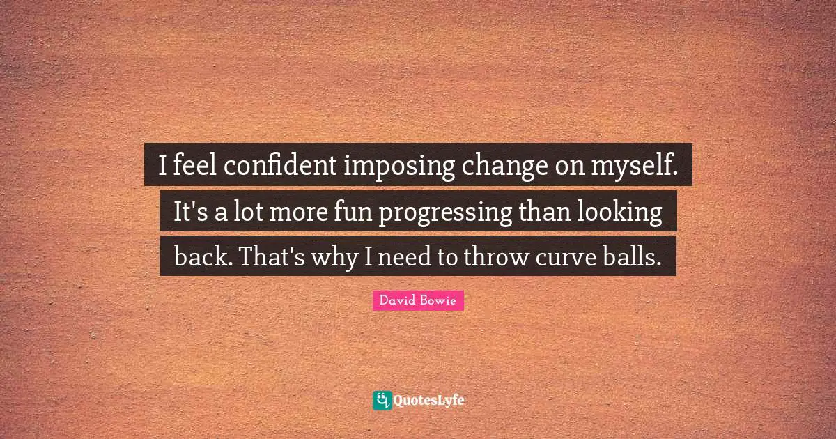 I feel confident imposing change on myself. It's a lot more fun progressing than looking back. That's why I need to throw curve balls.