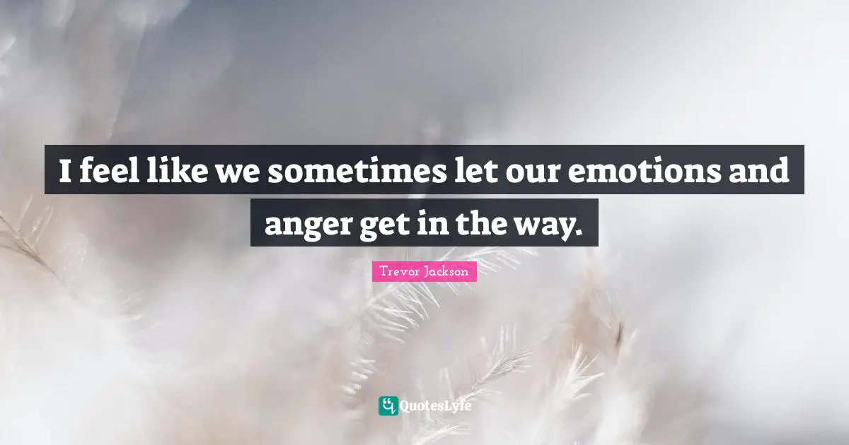 I feel like we sometimes let our emotions and anger get in the way.