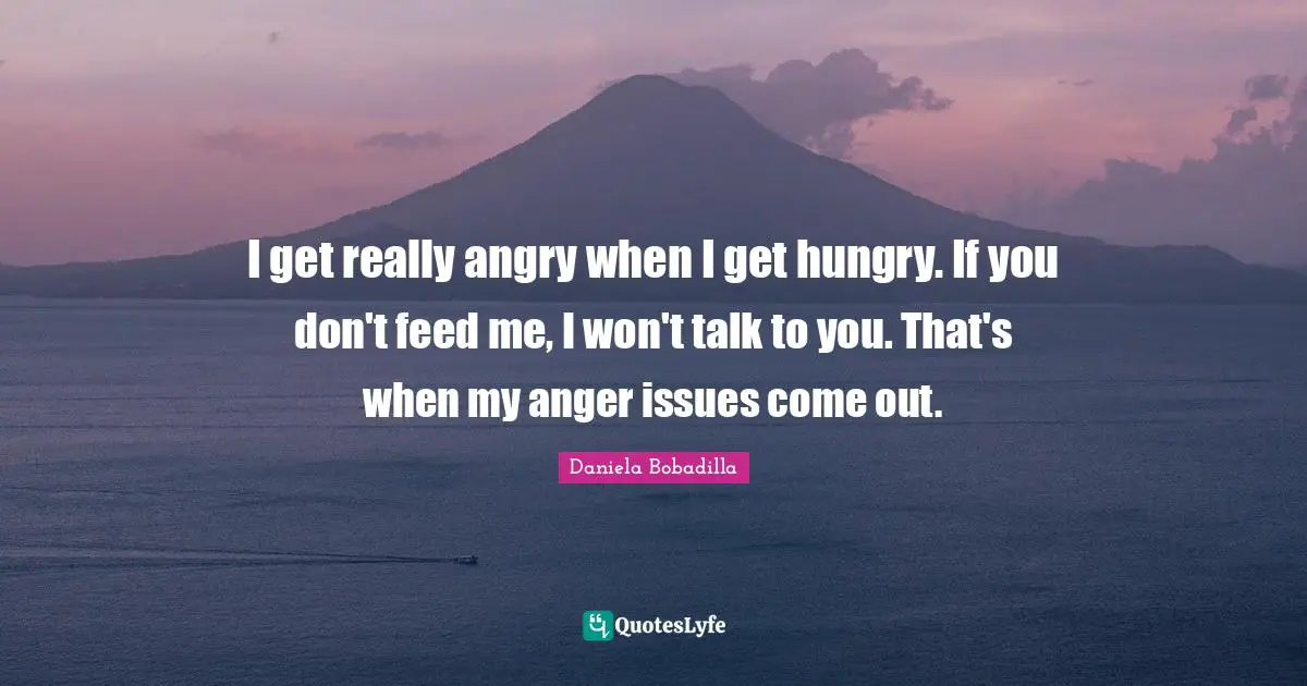 I get really angry when I get hungry. If you don't feed me, I won't talk to you. That's when my anger issues come out.