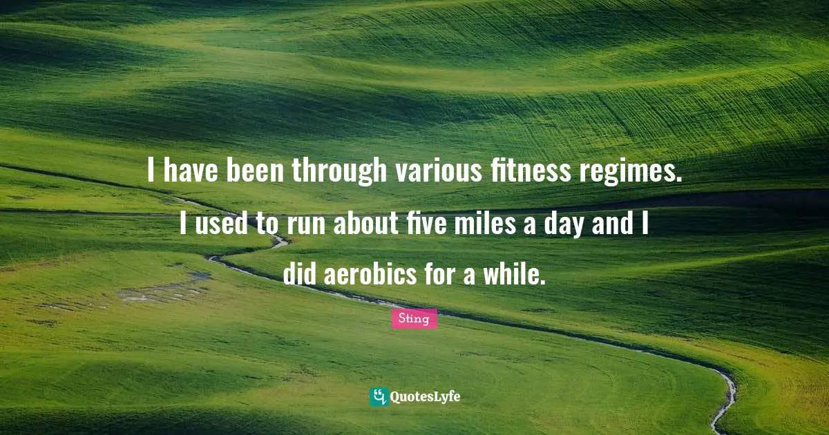 I have been through various fitness regimes. I used to run about five miles a day and I did aerobics for a while.