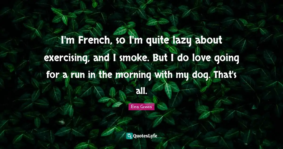 I'm French, so I'm quite lazy about exercising, and I smoke. But I do love going for a run in the morning with my dog. That's all.