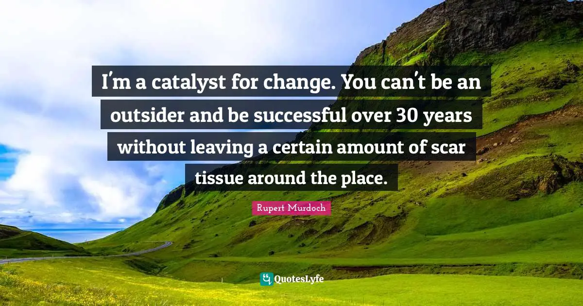 Rupert Murdoch Quotes: "I'm a catalyst for change. You can't be an outsider and be successful over 30 years without leaving a certain amount of scar tissue around the place."