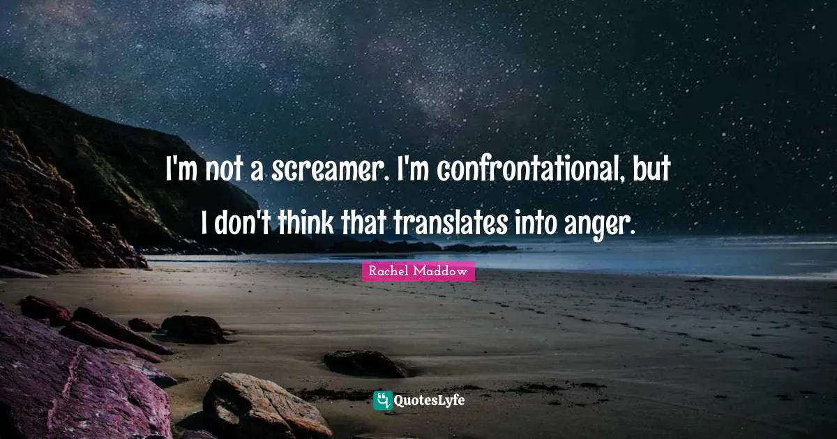 I'm not a screamer. I'm confrontational, but I don't think that translates into anger.