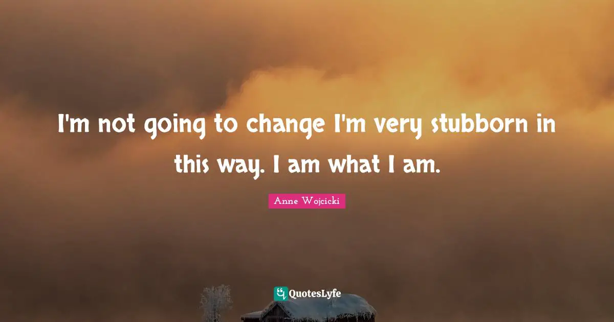 I'm not going to change I'm very stubborn in this way. I am what I am.