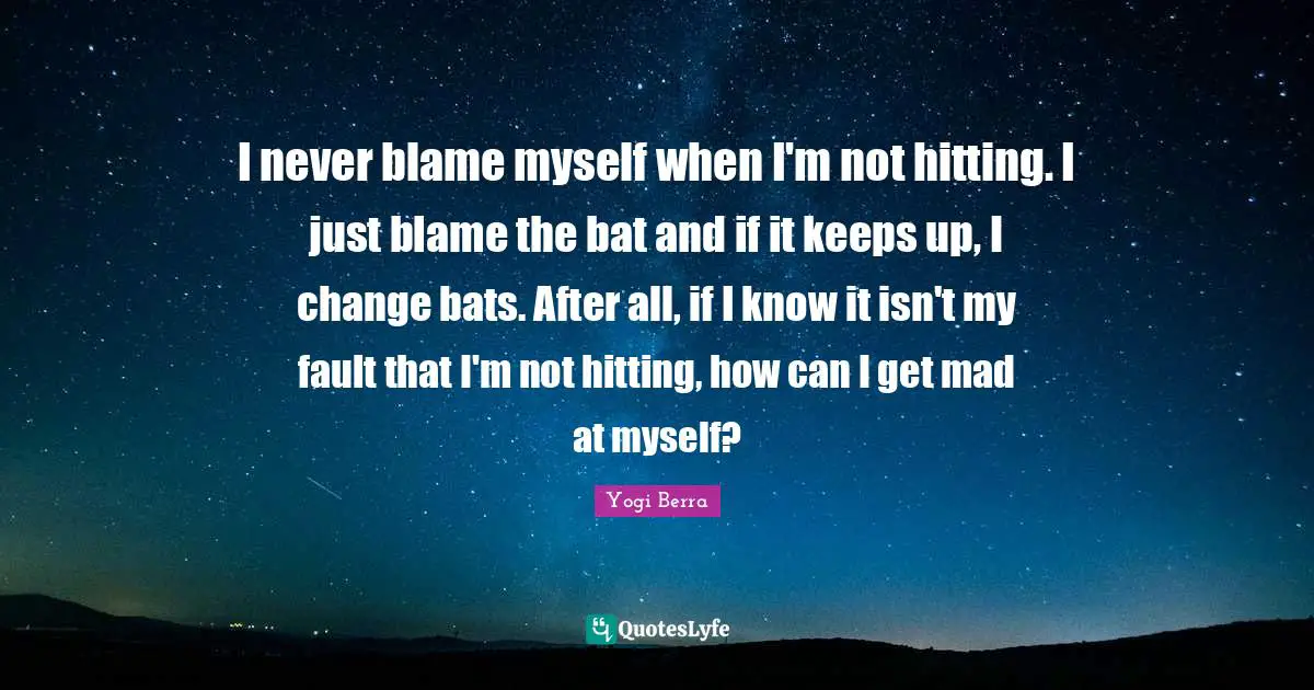 Yogi Berra Quotes: "I never blame myself when I'm not hitting. I just blame the bat and if it keeps up, I change bats. After all, if I know it isn't my fault that I'm not hitting, how can I get mad at myself?"