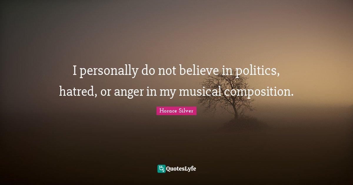 I personally do not believe in politics, hatred, or anger in my musical composition.