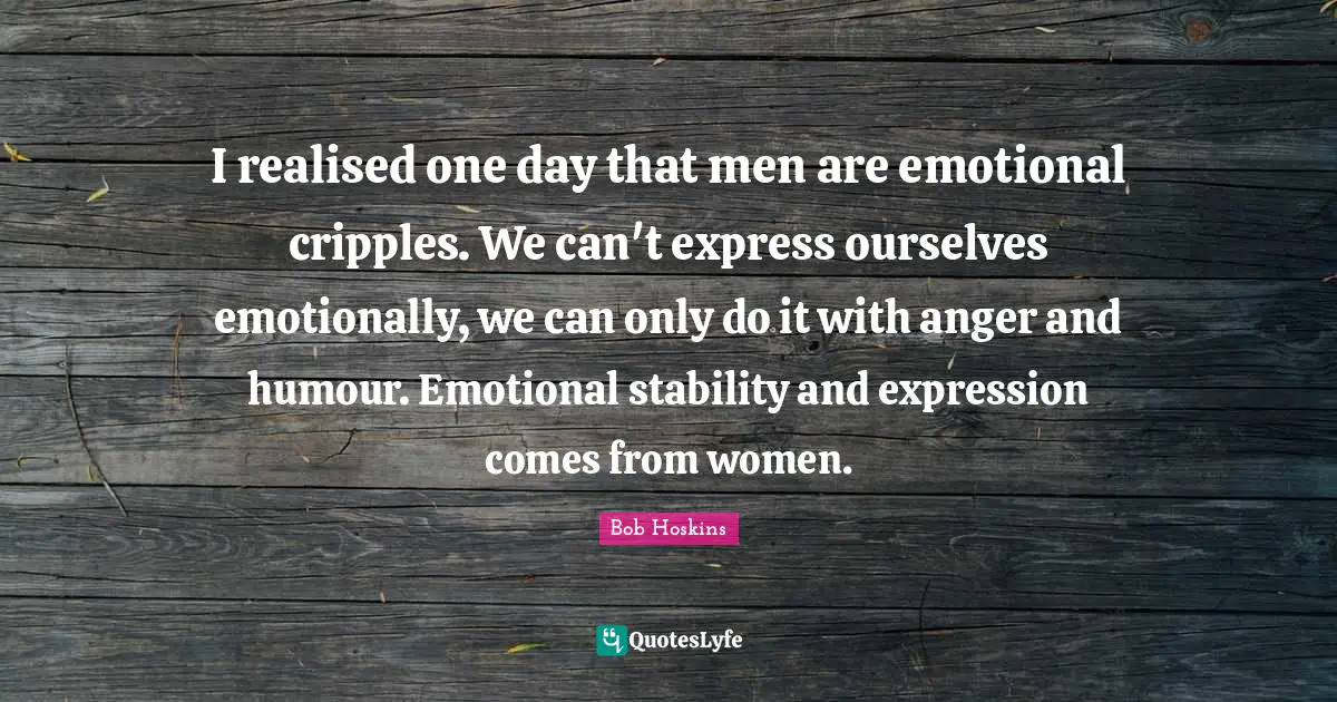 I realised one day that men are emotional cripples. We can't express ourselves emotionally, we can only do it with anger and humour. Emotional stability and expression comes from women.