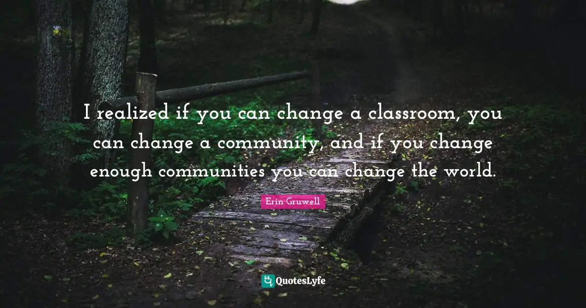 I realized if you can change a classroom, you can change a community, and if you change enough communities you can change the world.