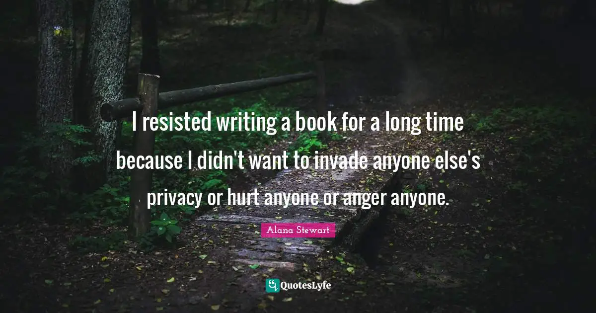 I resisted writing a book for a long time because I didn't want to invade anyone else's privacy or hurt anyone or anger anyone.
