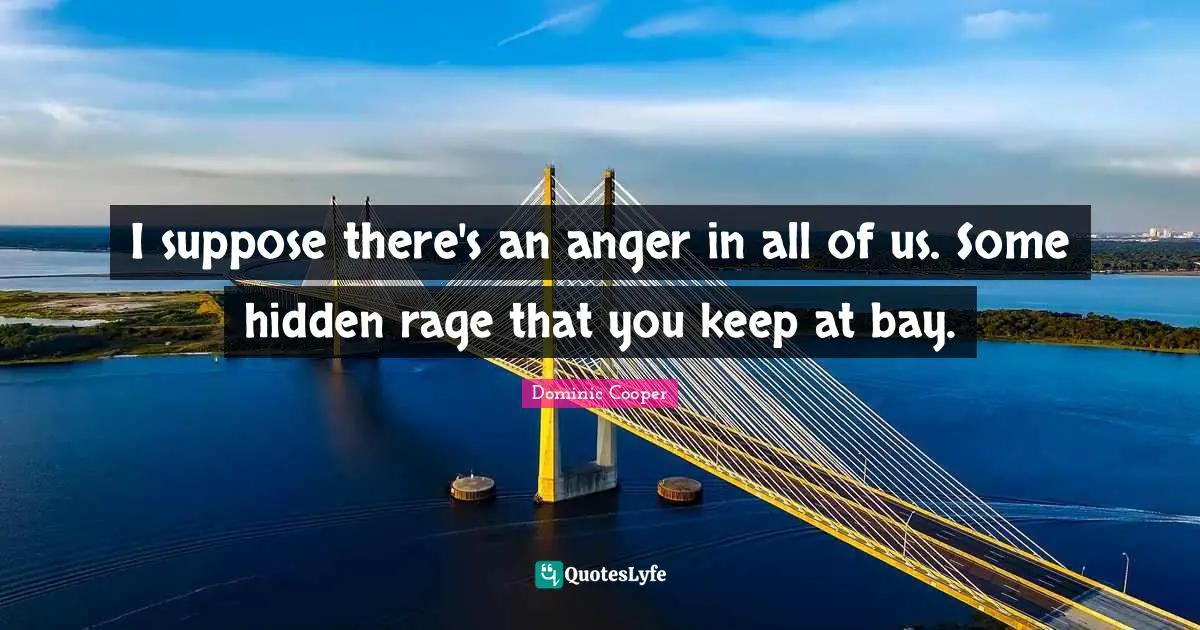I suppose there's an anger in all of us. Some hidden rage that you keep at bay.