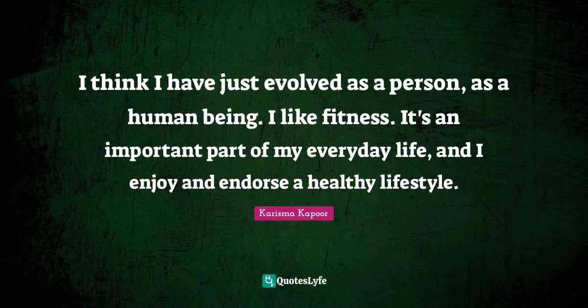 I think I have just evolved as a person, as a human being. I like fitness. It's an important part of my everyday life, and I enjoy and endorse a healthy lifestyle.