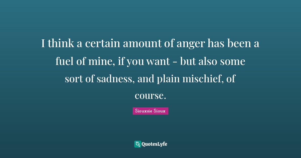 I think a certain amount of anger has been a fuel of mine, if you want - but also some sort of sadness, and plain mischief, of course.
