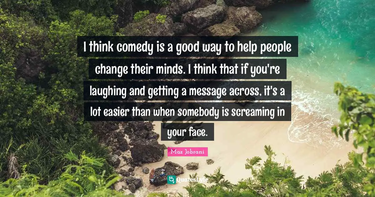 I think comedy is a good way to help people change their minds. I think that if you're laughing and getting a message across, it's a lot easier than when somebody is screaming in your face.