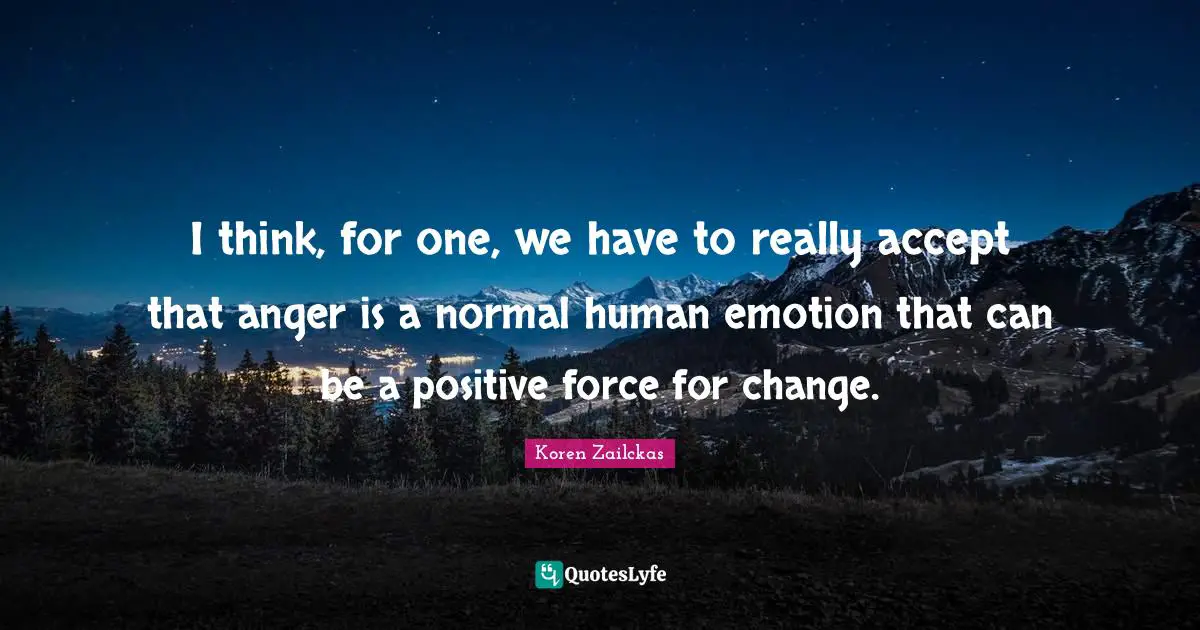 I think, for one, we have to really accept that anger is a normal human emotion that can be a positive force for change.