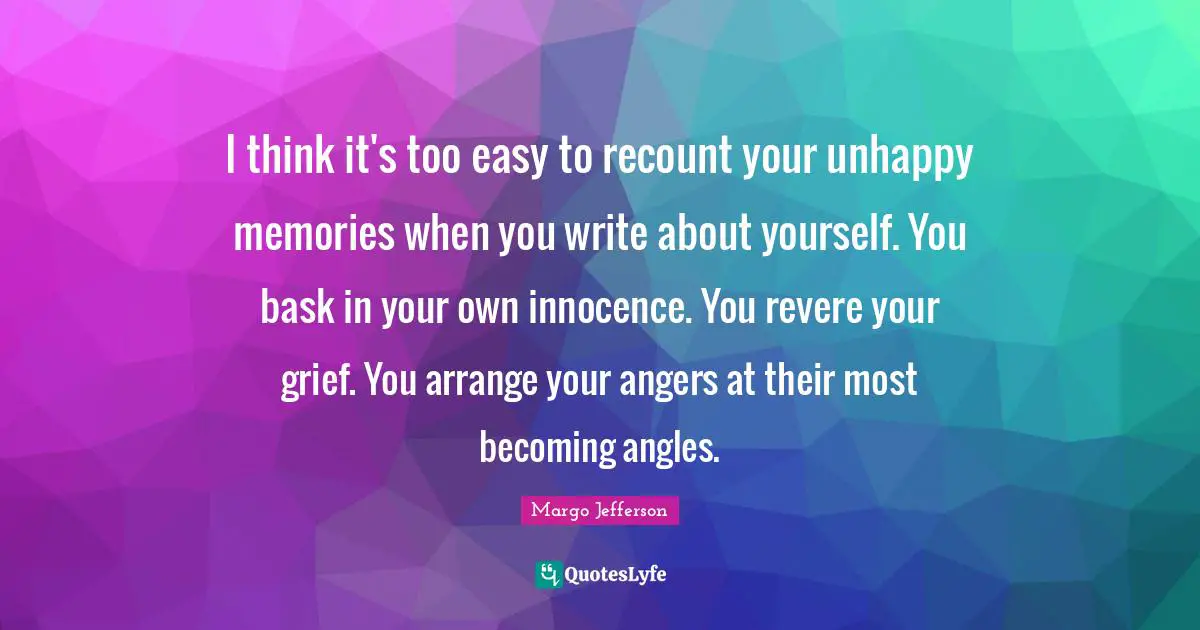 I think it's too easy to recount your unhappy memories when you write about yourself. You bask in your own innocence. You revere your grief. You arrange your angers at their most becoming angles.