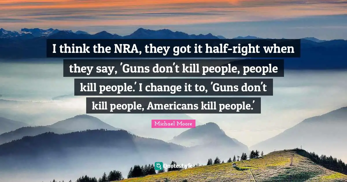I think the NRA, they got it half-right when they say, 'Guns don't kill people, people kill people.' I change it to, 'Guns don't kill people, Americans kill people.'