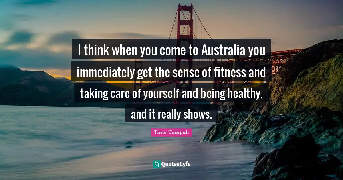 I think when you come to Australia you immediately get the sense of fitness and taking care of yourself and being healthy, and it really shows.