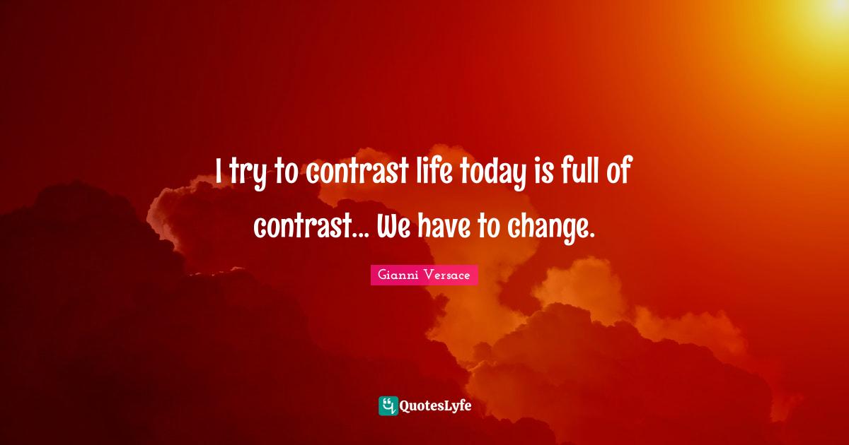I try to contrast life today is full of contrast... We have to change.