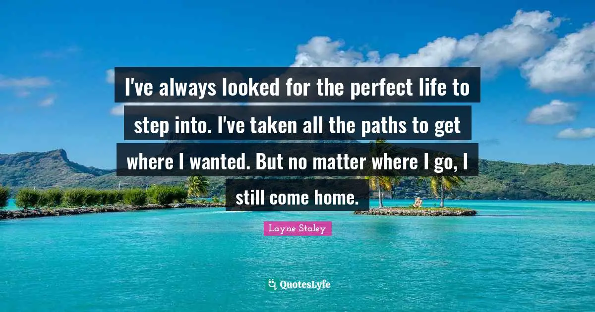 I've always looked for the perfect life to step into. I've taken all the paths to get where I wanted. But no matter where I go, I still come home.