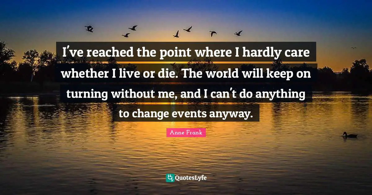 I've reached the point where I hardly care whether I live or die. The world will keep on turning without me, and I can't do anything to change events anyway.