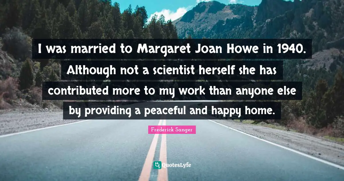 Peaceful Quotes: "I was married to Margaret Joan Howe in 1940. Although not a scientist herself she has contributed more to my work than anyone else by providing a peaceful and happy home."
