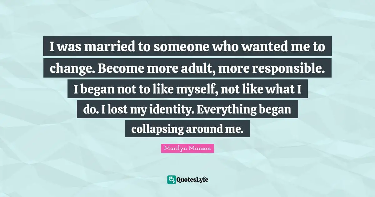 I was married to someone who wanted me to change. Become more adult, more responsible. I began not to like myself, not like what I do. I lost my identity. Everything began collapsing around me.