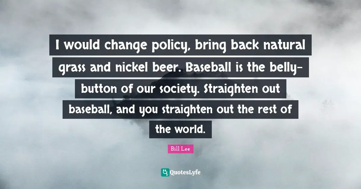 I would change policy, bring back natural grass and nickel beer. Baseball is the belly-button of our society. Straighten out baseball, and you straighten out the rest of the world.