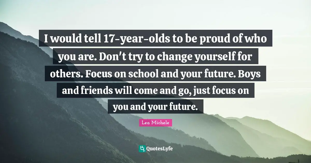 I would tell 17-year-olds to be proud of who you are. Don't try to change yourself for others. Focus on school and your future. Boys and friends will come and go, just focus on you and your future.