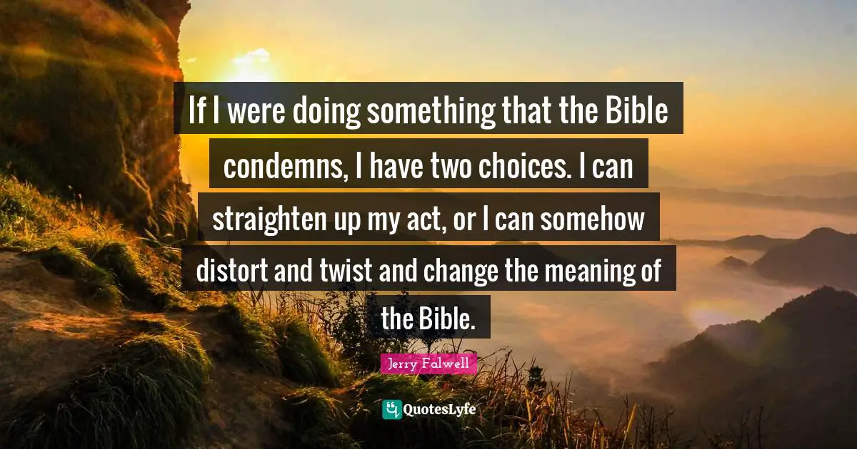 Jerry Falwell Quotes: "If I were doing something that the Bible condemns, I have two choices. I can straighten up my act, or I can somehow distort and twist and change the meaning of the Bible."