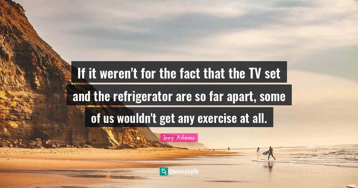 Joey Adams Quotes: "If it weren't for the fact that the TV set and the refrigerator are so far apart, some of us wouldn't get any exercise at all."