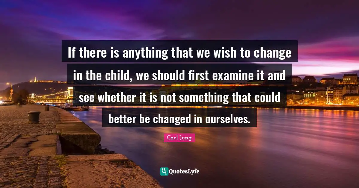 Better Quotes: "If there is anything that we wish to change in the child, we should first examine it and see whether it is not something that could better be changed in ourselves."