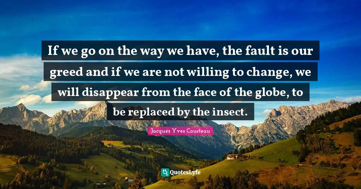 If we go on the way we have, the fault is our greed and if we are not willing to change, we will disappear from the face of the globe, to be replaced by the insect.