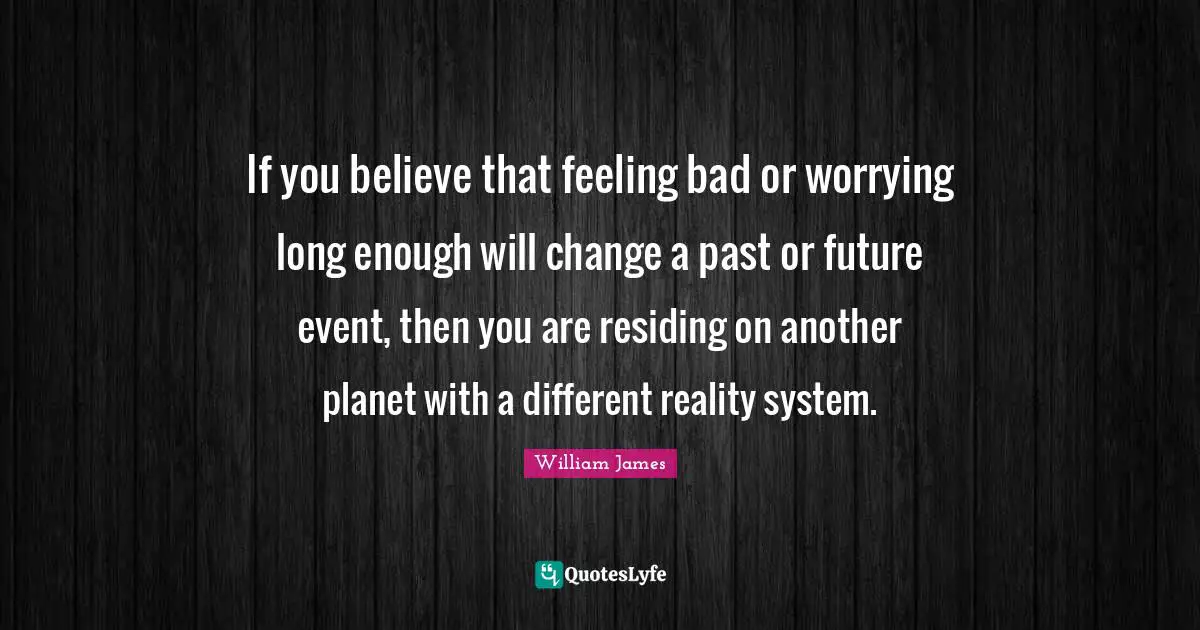 William James Quotes: "If you believe that feeling bad or worrying long enough will change a past or future event, then you are residing on another planet with a different reality system."